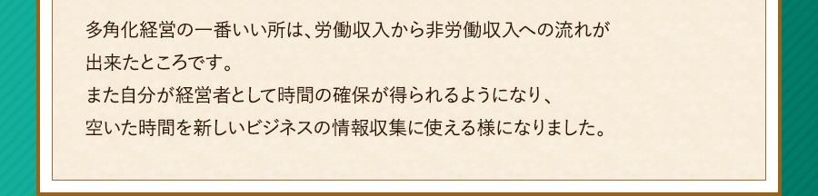 多角化経営の一番いい所は、労働収入から非労働収入への流れが出来たところです。また自分が経営者として時間の確保が得られるようになり、空いた時間を新しいビジネスの情報収集に使える様になりました。