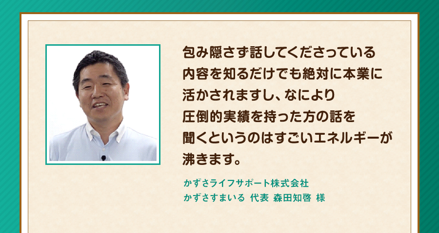 包み隠さず話してくださっている内容を知るだけでも絶対に本業に活かされますし、なにより圧倒的実績を持った方の話を聞くというのはすごいエネルギーが沸きます。かずさライフサポート株式会社 かずさすまいる 代表 森田知啓 様