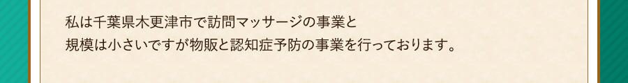 私は千葉県木更津市で訪問マッサージの事業と規模は小さいですが物販と認知症予防の事業を行っております。