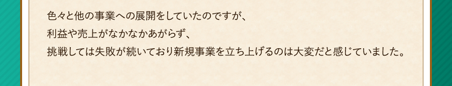 色々と他の事業への展開をしていたのですが、利益や売上がなかなかあがらず、挑戦しては失敗が続いており新規事業を立ち上げるのは大変だと感じていました。