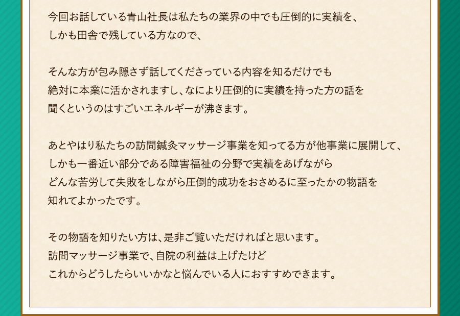 今回お話している青山社長は私たちの業界の中でも圧倒的に実績を、しかも田舎で残している方なので、そんな方が包み隠さず話してくださっている内容を知るだけでも絶対に本業に活かされますし、なにより圧倒的に実績を持った方の話を聞くというのはすごいエネルギーが沸きます。あとやはり私たちの訪問鍼灸マッサージ事業を知ってる方が他事業に展開して、しかも一番近い部分である障害福祉の分野で実績をあげながらどんな苦労して失敗をしながら圧倒的成功をおさめるに至ったかの物語を知れてよかったです。その物語を知りたい方は、是非ご覧いただければと思います。訪問マッサージ事業で、自院の利益は上げたけどこれからどうしたらいいかなと悩んでいる人におすすめできます。