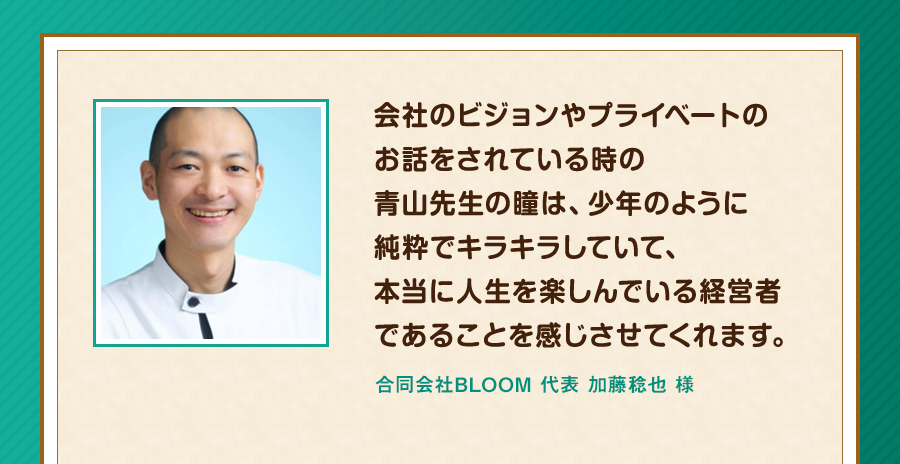 会社のビジョンやプライベートのお話をされている時の青山先生の瞳は、少年のように純粋でキラキラしていて、本当に人生を楽しんでいる経営者であることを感じさせてくれます。合同会社BLOOM 代表 加藤稔也 様