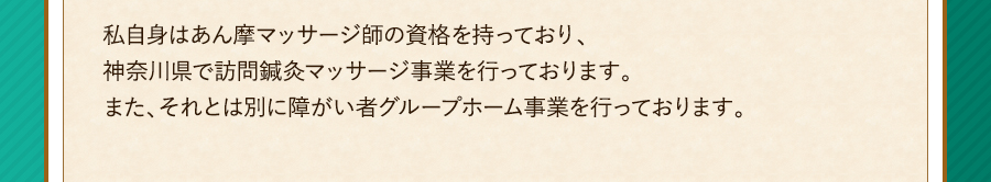 私自身はあん摩マッサージ師の資格を持っており、神奈川県で訪問鍼灸マッサージ事業を行っております。また、それとは別に障がい者グループホーム事業を行っております。