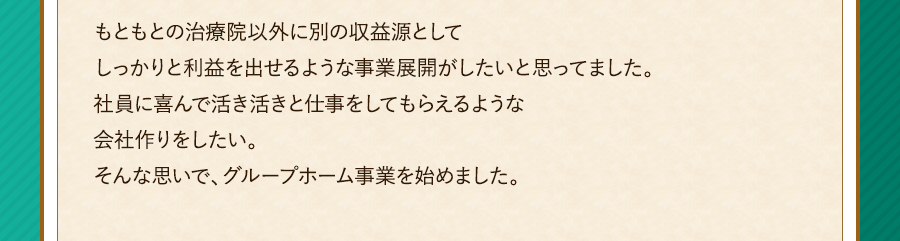 もともとの治療院以外に別の収益源としてしっかりと利益を出せるような事業展開がしたいと思ってました。社員に喜んで活き活きと仕事をしてもらえるような会社作りをしたい。そんな思いで、グループホーム事業を始めました。