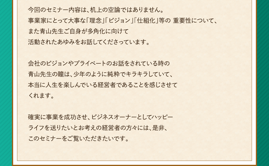 今回のセミナー内容は、机上の空論ではありません。事業家にとって大事な「理念」「ビジョン」「仕組化」等の 重要性について、また青山先生ご自身が多角化に向けて活動されたあゆみをお話してくださっています。会社のビジョンやプライベートのお話をされている時の青山先生の瞳は、少年のように純粋でキラキラしていて、本当に人生を楽しんでいる経営者であることを感じさせてくれます。確実に事業を成功させ、ビジネスオーナーとしてハッピーライフを送りたいとお考えの経営者の方々には、是非、このセミナーをご覧いただきたいです。