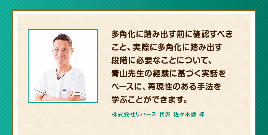 多角化に踏み出す前に確認すべきこと、実際に多角化に踏み出す段階に必要なことについて、青山先生の経験に基づく実話をベースに、再現性のある手法を学ぶことができます。株式会社リバース 代表 佐々木謙 様