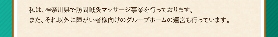 私は、神奈川県で訪問鍼灸マッサージ事業を行っております。また、それ以外に障がい者様向けのグループホームの運営も行っています。