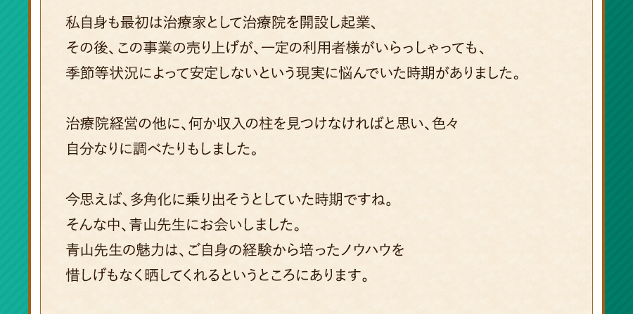 私自身も最初は治療家として治療院を開設し起業、その後、この事業の売り上げが、一定の利用者様がいらっしゃっても、季節等状況によって安定しないという現実に悩んでいた時期がありました。治療院経営の他に、何か収入の柱を見つけなければと思い、色々自分なりに調べたりもしました。今思えば、多角化に乗り出そうとしていた時期ですね。そんな中、青山先生にお会いしました。青山先生の魅力は、ご自身の経験から培ったノウハウを惜しげもなく晒してくれるというところにあります。