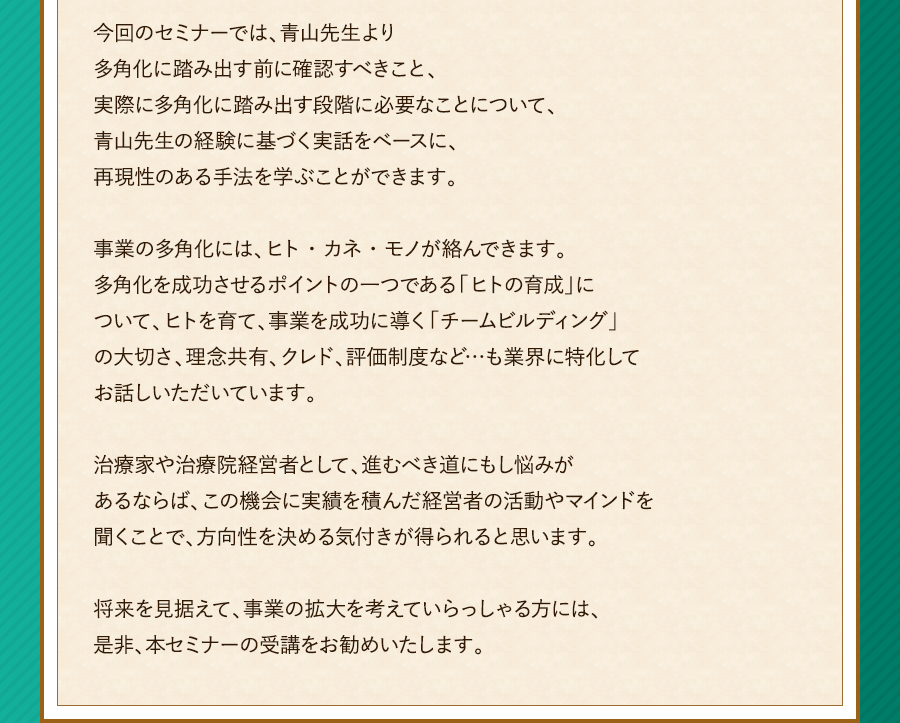 今回のセミナーでは、青山先生より多角化に踏み出す前に確認すべきこと、実際に多角化に踏み出す段階に必要なことについて、青山先生の経験に基づく実話をベースに、再現性のある手法を学ぶことができます。事業の多角化には、ヒト・カネ・モノが絡んできます。多角化を成功させるポイントの一つである「ヒトの育成」について、ヒトを育て、事業を成功に導く「チームビルディング」の大切さ、理念共有、クレド、評価制度など…も業界に特化してお話しいただいています。治療家や治療院経営者として、進むべき道にもし悩みがあるならば、この機会に実績を積んだ経営者の活動やマインドを聞くことで、方向性を決める気付きが得られると思います。将来を見据えて、事業の拡大を考えていらっしゃる方には、是非、本セミナーの受講をお勧めいたします。