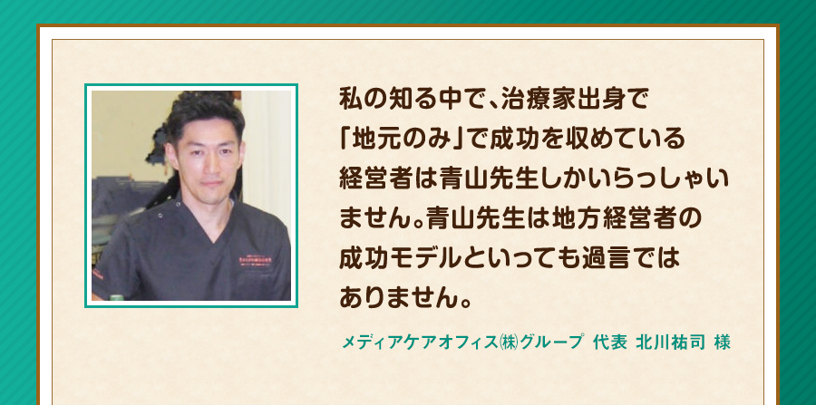 私の知る中で、治療家出身で「地元のみ」で成功を収めている経営者は青山先生しかいらっしゃいません。青山先生は地方経営者の成功モデルといっても過言ではありません。メディアケアオフィス㈱グループ 代表 北川祐司 様