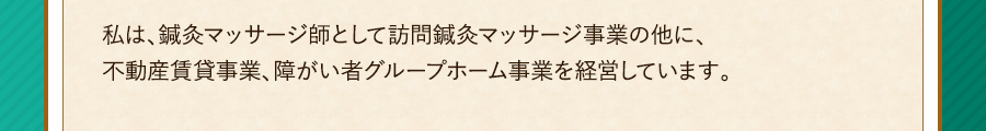 私は、鍼灸マッサージ師として訪問鍼灸マッサージ事業の他に、不動産賃貸事業、障がい者グループホーム事業を経営しています。