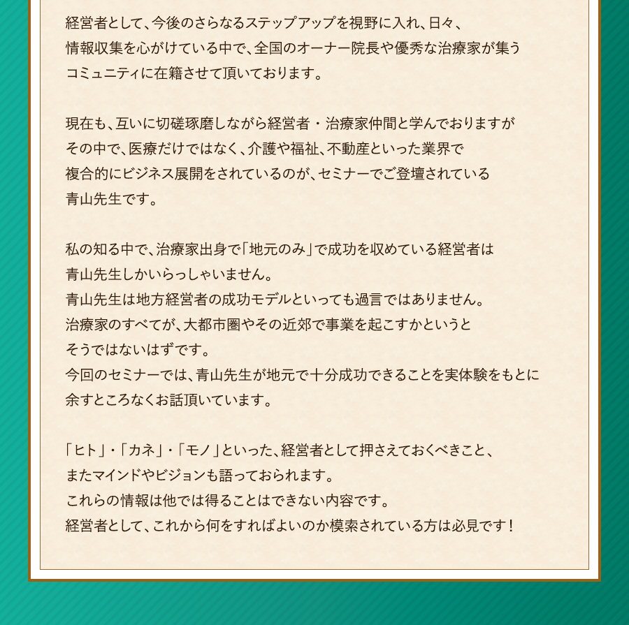 経営者として、今後のさらなるステップアップを視野に入れ、日々、情報収集を心がけている中で、全国のオーナー院長や優秀な治療家が集うコミュニティに在籍させて頂いております。現在も、互いに切磋琢磨しながら経営者・治療家仲間と学んでおりますがその中で、医療だけではなく、介護や福祉、不動産といった業界で複合的にビジネス展開をされているのが、セミナーでご登壇されている青山先生です。私の知る中で、治療家出身で「地元のみ」で成功を収めている経営者は青山先生しかいらっしゃいません。青山先生は地方経営者の成功モデルといっても過言ではありません。治療家のすべてが、大都市圏やその近郊で事業を起こすかというとそうではないはずです。今回のセミナーでは、青山先生が地元で十分成功できることを実体験をもとに余すところなくお話頂いています。「ヒト」・「カネ」・「モノ」といった、経営者として押さえておくべきこと、またマインドやビジョンも語っておられます。これらの情報は他では得ることはできない内容です。経営者として、これから何をすればよいのか模索されている方は必見です！