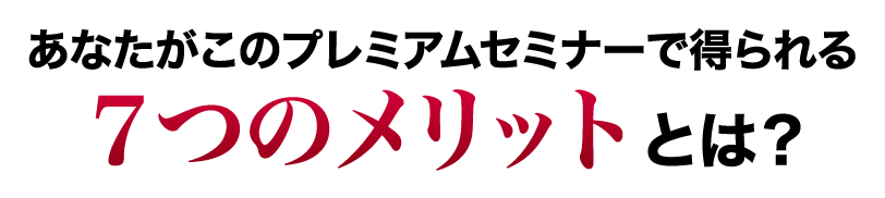 あなたがこのプレミアムセミナーで得られる７つのメリットとは？