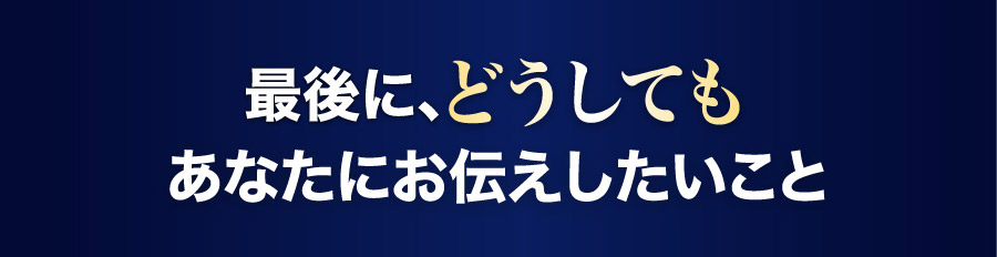 最後に、どうしてもあなたにお伝えしたいこと