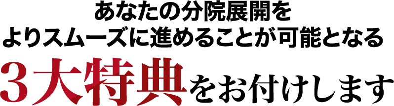 あなたの分院展開をよりスムーズに進めることが可能となる３大特典をお付けします