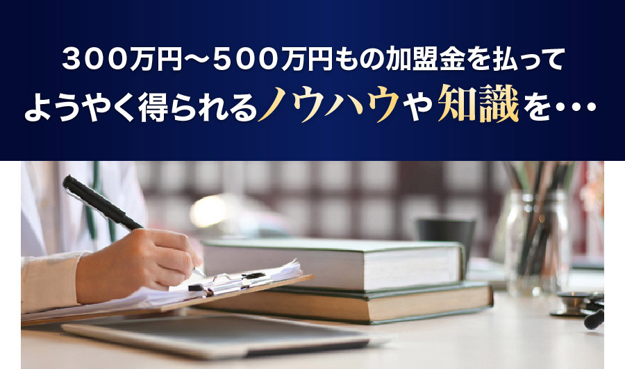 ３００万円～５００万円もの加盟金を払ってようやく得られるノウハウや知識を・・・