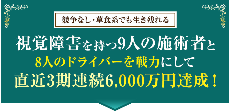 競争なし・草食系でも生き残れる視覚障害を持つ9人の施術者と8人のドライバーを戦力にして直近3期連続6,000万円達成！