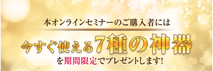 本オンラインセミナーのご購入者には今すぐ使える７種の神器を期間限定でプレゼントします！