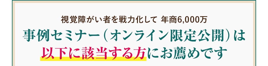 視覚障がい者を戦力化して 年商6,000万事例セミナー（オンライン限定公開）は以下に該当する方にお薦めです