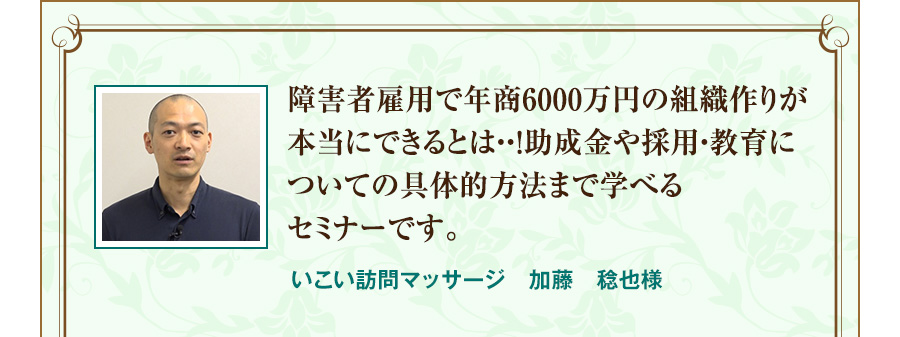 障害者雇用で年商6000万円の組織作りが本当にできるとは・・！助成金や採用・教育についての具体的方法まで学べるセミナーです。 