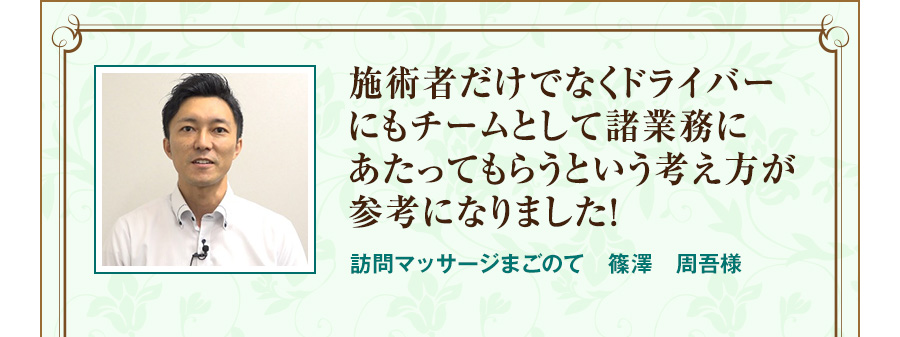 施術者だけでなくドライバーにもチームとして諸業務にあたってもらうという考え方が参考になりました！  