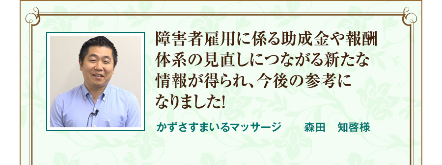 障害者雇用に係る助成金や報酬体系の見直しにつながる新たな情報が得られ、今後の参考になりました！  