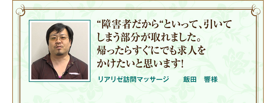 “障害者だから“といって、引いてしまう部分が取れました。帰ったらすぐにでも求人をかけたいと思います！  