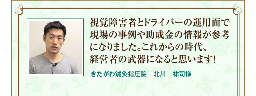 視覚障害者とドライバーの運用面で現場の事例や助成金の情報が参考になりました。これからの時代、経営者の武器になると思います！  