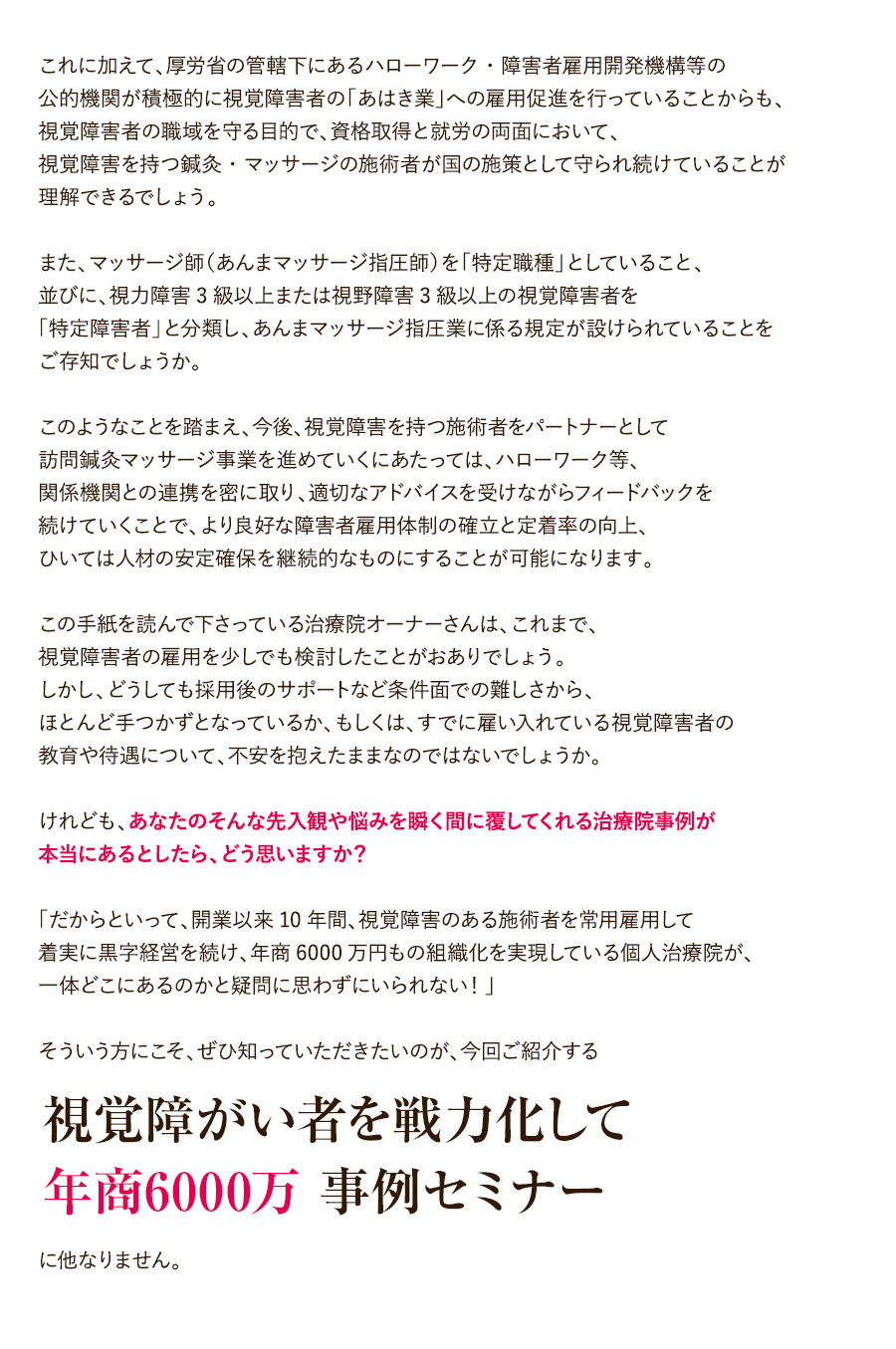 これに加えて、厚労省の管轄下にあるハローワーク・障害者雇用開発機構等の公的機関が積極的に視覚障害者の「あはき業」への雇用促進を行っていることからも、視覚障害者の職域を守る目的で、資格取得と就労の両面において、視覚障害を持つ鍼灸・マッサージの施術者が国の施策として守られ続けていることが理解できるでしょう。