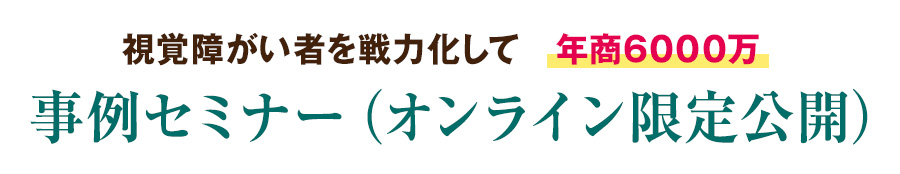 視覚障がい者を戦力化して　年商6000万　事例セミナー（オンライン限定公開）　