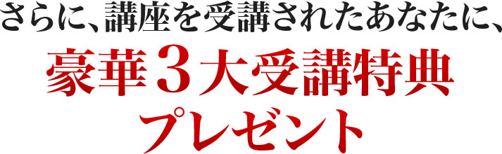 さらに、講座を受講されたあなたに、豪華３大受講特典プレゼント